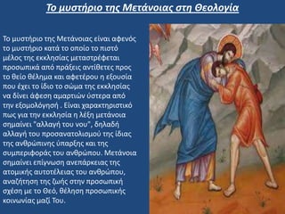 Το μυστήριο της Μετάνοιας είναι αφενός
το μυστήριο κατά το οποίο το πιστό
μέλος της εκκλησίας μεταστρέφεται
προσωπικά από πράξεις αντίθετες προς
το θείο θέλημα και αφετέρου η εξουσία
που έχει το ίδιο το σώμα της εκκλησίας
να δίνει άφεση αμαρτιών ύστερα από
την εξομολόγησή . Είναι χαρακτηριστικό
πως για την εκκλησία η λέξη μετάνοια
σημαίνει "αλλαγή του νου", δηλαδή
αλλαγή του προσανατολισμού της ίδιας
της ανθρώπινης ύπαρξης και της
συμπεριφοράς του ανθρώπου. Μετάνοια
σημαίνει επίγνωση ανεπάρκειας της
ατομικής αυτοτέλειας του ανθρώπου,
αναζήτηση της ζωής στην προσωπική
σχέση με το Θεό, θέληση προσωπικής
κοινωνίας μαζί Του.
Το μυστήριο της Μετάνοιας στη Θεολογία
 