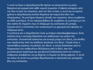 Γι αυτό το λόγο η εξομολόγηση θα πρέπει να κατανοείται ως μέσο
θεραπευτικό μακριά από κάθε νομική σημασία. Η άφεση απορρέει από
την ίδια τη ζωή του σώματος, από τον ίδιο το λαό, γι αυτό και τα πρώτα
χρόνια η εξομολόγηση γινόταν δημόσια και παρουσία όλου του
πληρώματος. Το μυστήριο σήμαινε σύναξη του σώματος, όπως συμβαίνει
σε κάθε μυστήριο. Το ότι σήμερα βέβαια δε συμβαίνει το μυστήριο με τον
ίδιο τρόπο δε σημαίνει πως το πλήρωμα της εκκλησίας δε μετέχει.
Σήμερα είναι o επίσκοπος που εκπροσωπεί ως χαρισματικός φορέας το
πλήρωμα αυτό.
Η μετάνοια και η εξομολόγηση είναι μυστήριο επαναλαμβανόμενο, διότι
σκοπός είναι η συνεχής θεραπεία των ασθενειών των μελών της
εκκλησίας. Ουσιαστικά πρόκειται για συνεχή μνήμη του Θεού, για πένθος
που προξενείται από την αίσθηση απώλειας του Θεού. Τελικά είναι η
προσπάθεια εύρεσης της φιλίας του Θεού, η οποία διακόπηκε από το
διαχωρισμό του ανθρωπίνου θελήματος από το θείο, σαν ένα
μεταπατορικό αμάρτημα και μία φυσική διαδικασία κατά την οποία ο
άνθρωπος αποφάσισε να μη δέχεται τη δωρεά της θείας χάριτος. Γι αυτό
και πάνω σε αυτό το μυστήριο θεμελιώνεται ο ασκητικός και μοναχικός
βίος της εκκλησίας.
 