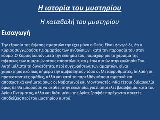 Εισαγωγή
Την εξουσία της άφεσης αμαρτιών την έχει μόνο ο Θεός. Είναι φανερό δε, ότι ο
Κύριος συγχωρούσε τις αμαρτίες των ανθρώπων , κατά την παρουσία του στον
κόσμο .Ο Κύριος λοιπόν μετά την εκδημία του, παραχώρησε το χάρισμα της
αφέσεως των αμαρτιών στους αποστόλους και μέσω αυτών στην εκκλησία Του.
Αυτή μάλιστα τη δυνατότητα, περί συγχωρήσεως των αμαρτιών, είναι
χαρακτηριστικό πως σήμερα την αμφισβητούν τόσο οι Μεταρρυθμιστές, δηλαδή οι
προτεσταντικές ομάδες, αλλά και κατά το παρελθόν κάποια αιρετικά και
αποσχιστικά κινήματα όπως οι Νοβατιανοί και Μοντανιστές. Μία τέτοια διδασκαλία
όμως δε θα μπορούσε να σταθεί στην εκκλησία, γιατί αποτελεί βλασφημία κατά του
Αγίου Πνεύματος, αλλά και διότι μέσω της Αγίας Γραφής παρέχονται αρκετές
αποδείξεις περί του μυστηρίου αυτού.
Η ιστορία του μυστηρίου
Η καταβολή του μυστηρίου
 