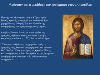 Ιδρυτής του Μυστηρίου είναι ο Κύριος ημών
Ιησούς Χριστός, όταν μετά την Ανάστασή Του
χορηγεί στους μαθητές Του την εξουσία της
συγχωρήσεως των αμαρτιών με τους λόγους:
«Λάβετε Πνεύμα Άγιον, αν τινων αφήτε τας
αμαρτίας, αφίενται αυτοίς, αν τινων κρατήτε,
κεκράτηνται» (Ιωαν. κ΄, 22). Και με απλά λόγια:
Σ’ όποιους ανθρώπους συγχωρείται εσείς τις
αμαρτίες τους, θα είναι συγχωρημένες και από τον
Θεό Πατέρα. Σ’ όποιους όμως τις κρατάτε άλυτες
και ασυγχώρητες – διότι δεν ήρθαν να σας ζητήσουν
συγχώρηση και συγνώμη – θα μείνουν αιώνια
ασυγχώρητες…
Η σύσταση και η μετάβαση του χαρίσματος στους Αποστόλου
 