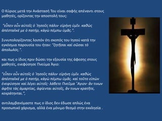 Ο Κύριος μετά την Ανάστασή Του είναι σαφής απέναντι στους
μαθητές, ορίζοντας την αποστολή τους:
"εἶπεν οὖν αὐτοῖς ὁ ᾿Ιησοῦς πάλιν· εἰρήνη ὑμῖν. καθὼς
ἀπέσταλκέ με ὁ πατήρ, κἀγὼ πέμπω ὑμᾶς.".
Συνυπολογίζοντας λοιπόν ότι σκοπός του Ιησού κατά την
εγκόσμια παρουσία του ήταν: "ζητῆσαι καὶ σῶσαι τὸ
ἀπολωλός.".
και πως ο ίδιος πριν δώσει την εξουσία της άφεσης στους
μαθητές, ενεφύσησε Πνεύμα Άγιο:
"εἶπεν οὖν αὐτοῖς ὁ ᾿Ιησοῦς πάλιν· εἰρήνη ὑμῖν. καθὼς
ἀπέσταλκέ με ὁ πατήρ, κἀγὼ πέμπω ὑμᾶς. καὶ τοῦτο εἰπὼν
ἐνεφύσησε καὶ λέγει αὐτοῖς· λάβετε Πνεῦμα ῞Αγιον· ἄν τινων
ἀφῆτε τὰς ἁμαρτίας, ἀφίενται αὐτοῖς, ἄν τινων κρατῆτε,
κεκράτηνται.",
αντιλαμβανόμαστε πως ο ίδιος δεν έδωσε απλώς ένα
προσωπικό χάρισμα, αλλά ένα μόνιμο θεσμό στην εκκλησία .
 