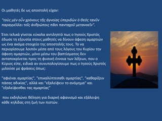 Οι μαθητές δε ως αποστολή είχαν:
"τοὺς μὲν οὖν χρόνους τῆς ἀγνοίας ὑπεριδὼν ὁ Θεὸς τανῦν
παραγγέλλει τοῖς ἀνθρώποις πᾶσι πανταχοῦ μετανοεῖν".
Έτσι τελικά γίνεται εύκολα αντιληπτό πως ο Ιησούς Χριστός
έδωσε τη εξουσία στους μαθητές να δίνουν άφεση αμαρτιών
ως ένα ακόμα στοιχείο της αποστολής τους. Το να
περιορίσουμε λοιπόν μέσα από τους λόγους του Κυρίου την
άφεση αμαρτιών, μόνο μέσω του βαπτίσματος δεν
ανταποκρίνεται προς τη φυσική έννοια των λέξεων, που ο
Κύριος είπε, ειδικά αν συνυπολογίσουμε πως ο Ιησούς Χριστός
μιλούσε με φράσεις όπως:
"αφιέναι αμαρτίας", "επικαλύπτεσαθι αμαρτίας", "καθαρίζειν
πάσας αδικίας", αλλά και "εξαλείφειν το ανόμημα" και
"εξαλείφεσθαι τας αμαρτίας”
που εκδηλώνει θέληση για διαρκή αφανισμό και εξάλειψη
κάθε κηλίδας στη ζωή των πιστών.
 