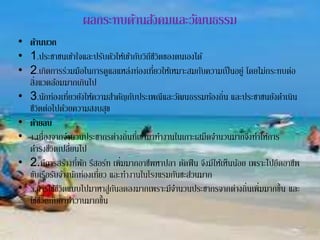 ผลกระทบด้านสังคมและวัฒนธรรม
• ด้านบวก
• 1.ประชาชนเข้าใจและปรับตัวให้เข้ากับวิถีชีวิตของตนเองได้
• 2.เกิดการร่วมมือในการดูแลแหล่งท่องเที่ยวให้เหมาะสมกับความเป็นอยู่ โดยไม่กระทบต่อ
สิ่งแวดล้อมมากเกินไป
• 3.นักท่องเที่ยวยังให้ความสาคัญกับประเพณีและวัฒนธรรมท้องถิ่น และประชาชนยังดาเนิน
ชีวิตต่อไปด้วยความสงบสุข
• ด้ายลบ
• 1.เนื่องจากจานวนประชากรต่างถิ่นที่เข้ามาทางานในเกาะเสม็ดจานวนมากจึงทาให้การ
ดารงชีวิตเปลี่ยนไป
• 2.มีการสร้างที่พัก รีสอร์ท เพิ่มมากอาชีพหาปลา ตัดฟืน จึงมีให้เห็นน้อย เพราะไปยึดอาชีพ
ขับเรือรับจ้างนักท่องเที่ยว และทางานในโรงแรมกันซะส่วนมาก
• 3.การใช้ชีวิตแบบไปมาหาสู่กันลดลงมากเพราะมีจานวนประชากรจากต่างถิ่นเพิ่มมากขึ้น และ
ใช้ชีวิตกับกาทาวานมากขึ้น
 