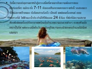 • วันนี้ความเจริญอาจดาหน้าสู่เกาะเสม็ดที่ตามมากับความต้องการของ
นักท่องเที่ยว แม้กระทั่ง 7-11 ยังมองเห็นอนาคตบนเกาะแห่งนี้ รถสองแถว
ที่ใหม่สภาพป้ ายแดง เรือโดยสารเรือเร็ว เจ็ทสกี แพติดเครื่องยนต์ ถนน
หนทางที่ดี ไฟฟ้ าและน้าประปามีให้ใช้ตลอด 24 ชั่วโมง ที่พักที่มีความสบาย
ห้องพักติดเครื่องปรับอากาศพร้อมสิ่งอานวยความสะดวกต่างๆ เราคงห้ามสิ่ง
เหล่านี้ไม่ได้ แต่เกาะเสม็ดในวันวานยังอยู่ในความทรงจาของคนจานวนไม่น้อย
เสมอมา
 