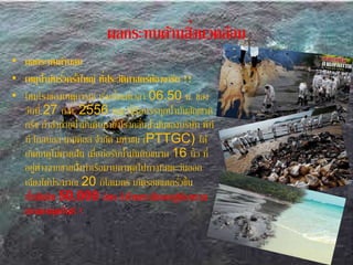 ผลกระทบด้านสิ่งแวดล้อม
• ผลกระทบด้านลบ
• เหตุน้ามันรั่วครั้งใหญ่ ที่ประวัติศาสตร์ต้องาารกก !!
• โหมโรงของเหตุการณ์ เริ่มตั้งแต่เวลา 06.50 น. ของ
วันที่ 27 ก.ค. 2556 ขณะที่เรือบรรทุกน้ามันสัญชาติ
กรีซ กาลังถ่ายน้ามันดิบมายังโรงกลั่นน้ามันของบริษัท พีที
ที โกลบอล เคมิคอล จากัด มหาชน (PTTGC) ได้
เกิดเหตุไม่คาดฝัน เมื่อท่อรับน้ามันดิบขนาด 16 นิ้ว ที่
อยู่ห่างจากชายฝั่งท่าเรือมาบตาพุดไปทางทิศตะวันออก
เฉียงใต้ประมาณ 20 กิโลเมตร เกิดรอยแตกรั่วขึ้น
น้ามันดิบ 50,000 ลิตร ากงไหลทะลักออกสู่ท้องทะเล
มาบตาพุดทันที !
 
