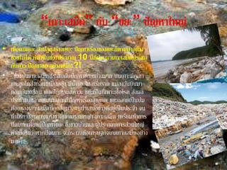 “เกาะเสม็ด” กับ “ขยะ” ปัญหาใหญ่
• เมื่อคนเยอะ สิ่งปลูกสร้างเยอะ ปัญหาเรื่องของขยะก็ตามมาอย่าง
ช่วยไม่ได้ ทาให้ในช่วงประมาณ 10 ปีที่ผ่านมาเกาะเสม็ดประสบ
กับภาวะปัญหาขยะอย่างหนัก!?!
• “ช่วงนั้นเกาะเสม็ดประสบกับปัญหาขยะอย่างมาก บนเกาะมีภูเขา
ขยะลูกโตส่งกลิ่นเหม็นคลุ้ง มีน้าขยะไหลเรี่ยราด แมลงวันบินมา
ตอมกันเกลื่อน เกิดปัญหามลภาวะ ขยะเป็นที่เพาะเชื้อโรค ส่งผล
ประชาชนหลายคนบนเกาะมีปัญหาเรื่องสุขภาพ ขยะกลายเป็นปม
ด้อยของเกาะเสม็ดที่ถูกสื่อมวลชนนาเสนอข่าวตีอยู่เป็นประจา จน
ทาให้ทางอุทยานแห่งชาติเขาแหลมหญ้า-เกาะเสม็ด เตรียมทาการ
ปิดเกาะเพื่อแก้ปัญหาขยะ ซึ่งชาวบ้านและผู้ประกอบการส่วนใหญ่
ต่างก็เห็นว่าหากปิดเกาะ จะกระทบต่อเศรษฐกิจบนเกาะเสม็ดอย่าง
มาก”
 