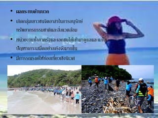• ผลกระทบด้านบวก
• เกิดกลุ่มเยาวชนจิตอาสาในการอนุรักษ์
ทรัพยากรธรรมชาติและสิ่งแวดล้อม
• หน่วยงานทั้งภาครัฐและเอกชนได้เข้ามาดูแลและแก้ไข
ปัญหาเกาะเสม็ดอย่างจริงจังมากขึ้น
• มีการรณรงค์ให้ท่องเที่ยวเชิงนิเวศ
 