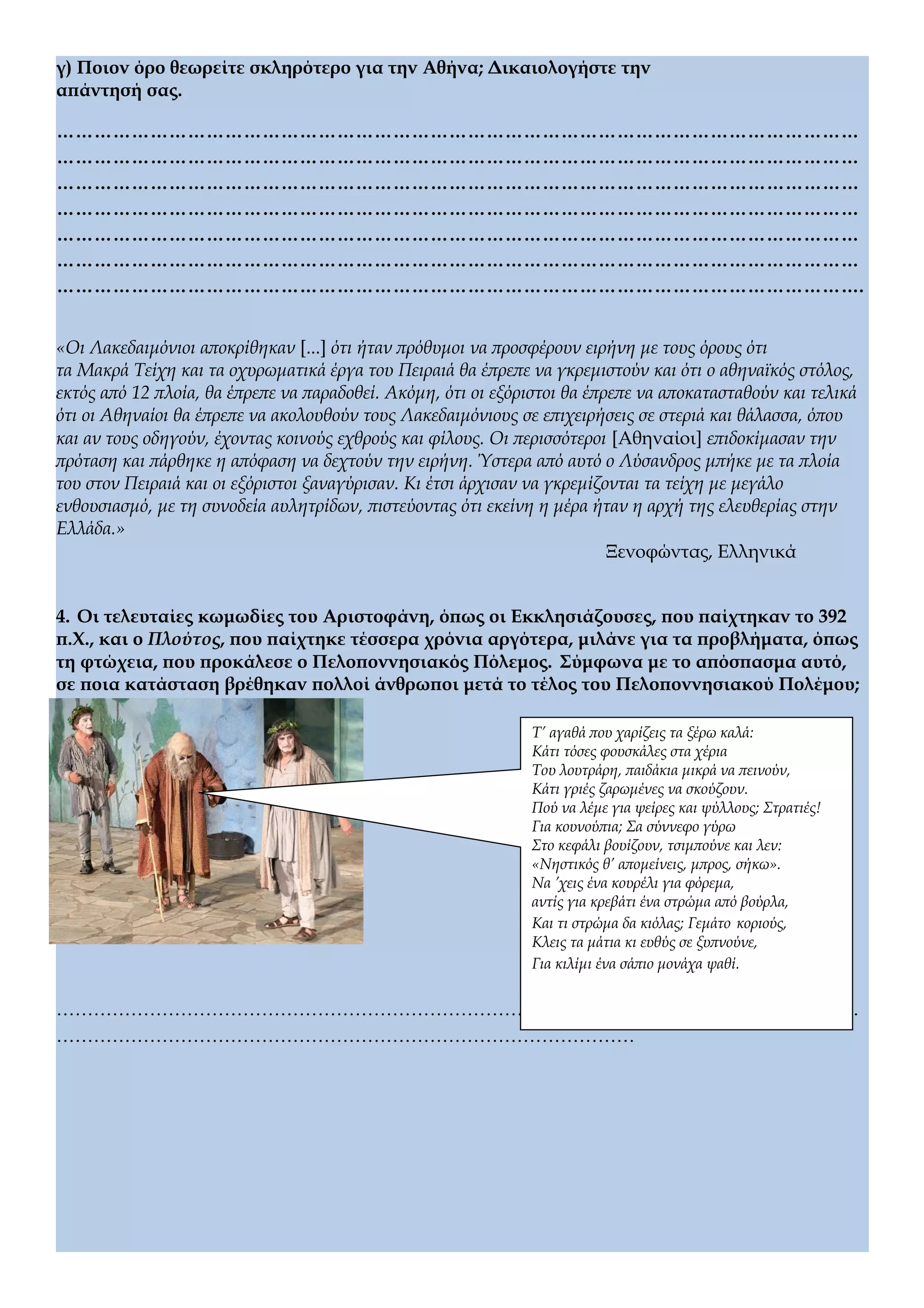 γ) Ποιον όρο θεωρείτε σκληρότερο για την Αθήνα; Δικαιολογήστε την
απάντησή σας.
…………………………………………………………………………………………………………………
…………………………………………………………………………………………………………………
…………………………………………………………………………………………………………………
…………………………………………………………………………………………………………………
…………………………………………………………………………………………………………………
…………………………………………………………………………………………………………………
………………………………………………………………………………………………………………….
«Οι Λακεδαιμόνιοι αποκρίθηκαν [...] ότι ήταν πρόθυμοι να προσφέρουν ειρήνη με τους όρους ότι
τα Μακρά Τείχη και τα οχυρωματικά έργα του Πειραιά θα έπρεπε να γκρεμιστούν και ότι ο αθηναϊκός στόλος,
εκτός από 12 πλοία, θα έπρεπε να παραδοθεί. Ακόμη, ότι οι εξόριστοι θα έπρεπε να αποκατασταθούν και τελικά
ότι οι Αθηναίοι θα έπρεπε να ακολουθούν τους Λακεδαιμόνιους σε επιχειρήσεις σε στεριά και θάλασσα, όπου
και αν τους οδηγούν, έχοντας κοινούς εχθρούς και φίλους. Οι περισσότεροι [Αθηναίοι] επιδοκίμασαν την
πρόταση και πάρθηκε η απόφαση να δεχτούν την ειρήνη. Ύστερα από αυτό ο Λύσανδρος μπήκε με τα πλοία
του στον Πειραιά και οι εξόριστοι ξαναγύρισαν. Κι έτσι άρχισαν να γκρεμίζονται τα τείχη με μεγάλο
ενθουσιασμό, με τη συνοδεία αυλητρίδων, πιστεύοντας ότι εκείνη η μέρα ήταν η αρχή της ελευθερίας στην
Ελλάδα.»
Ξενοφώντας, Ελληνικά
4. Οι τελευταίες κωμωδίες του Αριστοφάνη, όπως οι Εκκλησιάζουσες, που παίχτηκαν το 392
π.Χ., και ο Πλούτος, που παίχτηκε τέσσερα χρόνια αργότερα, μιλάνε για τα προβλήματα, όπως
τη φτώχεια, που προκάλεσε ο Πελοποννησιακός Πόλεμος. Σύμφωνα με το απόσπασμα αυτό,
σε ποια κατάσταση βρέθηκαν πολλοί άνθρωποι μετά το τέλος του Πελοποννησιακού Πολέμου;
…………………………………………………………………………………………………………………
…………………………………………………………………………………
Τ’ αγαθά που χαρίζεις τα ξέρω καλά:
Κάτι τόσες φουσκάλες στα χέρια
Του λουτράρη, παιδάκια μικρά να πεινούν,
Κάτι γριές ζαρωμένες να σκούζουν.
Πού να λέμε για ψείρες και ψύλλους; Στρατιές!
Για κουνούπια; Σα σύννεφο γύρω
Στο κεφάλι βουίζουν, τσιμπούνε και λεν:
«Νηστικός θ’ απομείνεις, μπρος, σήκω».
Να ’χεις ένα κουρέλι για φόρεμα,
αντίς για κρεβάτι ένα στρώμα από βούρλα,
Και τι στρώμα δα κιόλας; Γεμάτο κοριούς,
Κλεις τα μάτια κι ευθύς σε ξυπνούνε,
Για κιλίμι ένα σάπιο μονάχα ψαθί.
 