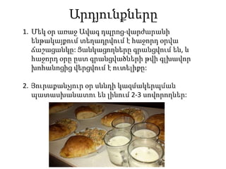 Արդյունքները
1. Մեկ օր առաջ Ավագ դպրոց-վարժարանի
ենթակայքում տեղադրվում է հաջորդ օրվա
ճաշացանկը: Ցանկացողները գրանցվում են, և
հաջորդ օրը ըստ գրանցվածների թվի գլխավոր
խոհանոցից վերցվում է ուտելիքը:
2. Յուրաքանչյուր օր սննդի կազմակերպման
պատասխանատու են լինում 2-3 սովորողներ:
 