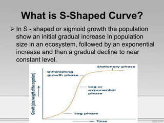 What is S-Shaped Curve?
 In S - shaped or sigmoid growth the population
show an initial gradual increase in population
size in an ecosystem, followed by an exponential
increase and then a gradual decline to near
constant level.
 