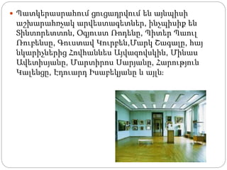  Պատկերասրահում ցուցադրվում են այնպիսի
աշխարահռչակ արվեստագետներ, ինչպիսիք են
Տինտորետտոն, Օգյուստ Ռոդենը, Պիտեր Պաուլ
Ռուբենսը, Գուստավ Կուրբեն,Մարկ Շագալը, հայ
նկարիչներից Հովհաննես Այվազովսկին, Մինաս
Ավետիսյանը, Մարտիրոս Սարյանը, Հարություն
Կալենցը, Էդուարդ Իսաբեկյանը և այլն։
 