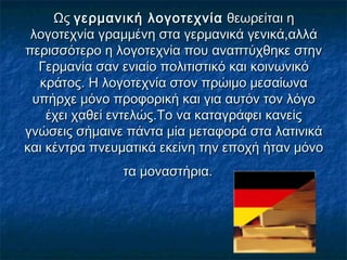 Ως Ως γερμανική λογοτεχνίαγερμανική λογοτεχνία θεωρείται η θεωρείται η
λογοτεχνία γραμμένη στα γερμανικά γενικά,αλλάλογοτεχνία γραμμένη στα γερμανικά γενικά,αλλά
περισσότερο η λογοτεχνία που αναπτύχθηκε στηνπερισσότερο η λογοτεχνία που αναπτύχθηκε στην
Γερμανία σαν ενιαίο πολιτιστικό και κοινωνικόΓερμανία σαν ενιαίο πολιτιστικό και κοινωνικό
κράτος. Η λογοτεχνία στον πρώιμο μεσαίωνακράτος. Η λογοτεχνία στον πρώιμο μεσαίωνα
υπήρχε μόνο προφορική και για αυτόν τον λόγουπήρχε μόνο προφορική και για αυτόν τον λόγο
έχει χαθεί εντελώς.Το να καταγράφει κανείςέχει χαθεί εντελώς.Το να καταγράφει κανείς
γνώσεις σήμαινε πάντα μία μεταφορά στα λατινικάγνώσεις σήμαινε πάντα μία μεταφορά στα λατινικά
και κέντρα πνευματικά εκείνη την εποχή ήταν μόνοκαι κέντρα πνευματικά εκείνη την εποχή ήταν μόνο
τα μοναστήρια.τα μοναστήρια.
 