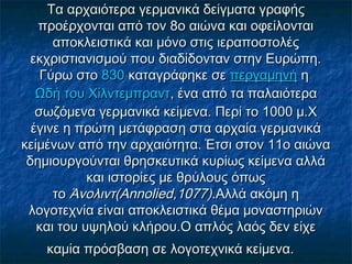 Τα αρχαιότερα γερμανικά δείγματα γραφήςΤα αρχαιότερα γερμανικά δείγματα γραφής
προέρχονται από τον 8ο αιώνα και οφείλονταιπροέρχονται από τον 8ο αιώνα και οφείλονται
αποκλειστικά και μόνο στις ιεραποστολέςαποκλειστικά και μόνο στις ιεραποστολές
εκχριστιανισμού που διαδίδονταν στην Ευρώπη.εκχριστιανισμού που διαδίδονταν στην Ευρώπη.
Γύρω στο Γύρω στο 830830 καταγράφηκε σε  καταγράφηκε σε περγαμηνήπεργαμηνή η  η 
Ωδή του ΧίλντεμπραντΩδή του Χίλντεμπραντ, ένα από τα παλαιότερα, ένα από τα παλαιότερα
σωζόμενα γερμανικά κείμενα. Περί το 1000 μ.Χσωζόμενα γερμανικά κείμενα. Περί το 1000 μ.Χ
έγινε η πρώτη μετάφραση στα αρχαία γερμανικάέγινε η πρώτη μετάφραση στα αρχαία γερμανικά
κείμένων από την αρχαιότητα. Έτσι στον 11ο αιώνακείμένων από την αρχαιότητα. Έτσι στον 11ο αιώνα
δημιουργούνται θρησκευτικά κυρίως κείμενα αλλάδημιουργούνται θρησκευτικά κυρίως κείμενα αλλά
και ιστορίες με θρύλους όπωςκαι ιστορίες με θρύλους όπως
το το Άνολιντ(Annolied,1077)Άνολιντ(Annolied,1077).Αλλά ακόμη η.Αλλά ακόμη η
λογοτεχνία είναι αποκλειστικά θέμα μοναστηριώνλογοτεχνία είναι αποκλειστικά θέμα μοναστηριών
και του υψηλού κλήρου.Ο απλός λαός δεν είχεκαι του υψηλού κλήρου.Ο απλός λαός δεν είχε
καμία πρόσβαση σε λογοτεχνικά κείμενα.καμία πρόσβαση σε λογοτεχνικά κείμενα.
 