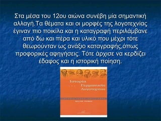 Στα μέσα του 12ου αιώνα συνέβη μία σημαντικήΣτα μέσα του 12ου αιώνα συνέβη μία σημαντική
αλλαγή.Τα θέματα και οι μορφές της λογοτεχνίαςαλλαγή.Τα θέματα και οι μορφές της λογοτεχνίας
έγιναν πιο ποικίλα και η καταγραφή περιλάμβανεέγιναν πιο ποικίλα και η καταγραφή περιλάμβανε
από δω και πέρα και υλικό που μέχρι τότεαπό δω και πέρα και υλικό που μέχρι τότε
θεωρούνταν ως ανάξιο καταγραφής,όπωςθεωρούνταν ως ανάξιο καταγραφής,όπως
προφορικές αφηγήσεις. Τότε άρχισε να κερδίζειπροφορικές αφηγήσεις. Τότε άρχισε να κερδίζει
έδαφος και η ιστορική ποίηση.έδαφος και η ιστορική ποίηση.
 