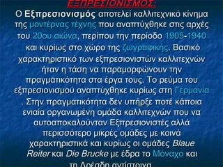 ΕΞΠΡΕΣΙΟΝΙΣΜΟΣ:ΕΞΠΡΕΣΙΟΝΙΣΜΟΣ:
Ο Ο ΕξπρεσιονισμόςΕξπρεσιονισμός αποτελεί καλλιτεχνικό κίνημα αποτελεί καλλιτεχνικό κίνημα
της της μοντέρνας τέχνηςμοντέρνας τέχνης που αναπτύχθηκε στις αρχές που αναπτύχθηκε στις αρχές
του του 20ου αιώνα20ου αιώνα, περίπου την περίοδο , περίπου την περίοδο 19051905--19401940
 και κυρίως στο χώρο της  και κυρίως στο χώρο της ζωγραφικήςζωγραφικής. Βασικό. Βασικό
χαρακτηριστικό των εξπρεσιονιστών καλλιτεχνώνχαρακτηριστικό των εξπρεσιονιστών καλλιτεχνών
ήταν η τάση να παραμορφώνουν τηνήταν η τάση να παραμορφώνουν την
πραγματικότητα στα έργα τους. Το ρεύμα τουπραγματικότητα στα έργα τους. Το ρεύμα του
εξπρεσιονισμού αναπτύχθηκε κυρίως στη εξπρεσιονισμού αναπτύχθηκε κυρίως στη ΓερμανίαΓερμανία
. Στην πραγματικότητα δεν υπήρξε ποτέ κάποια. Στην πραγματικότητα δεν υπήρξε ποτέ κάποια
ενιαία οργανωμένη ομάδα καλλιτεχνών που ναενιαία οργανωμένη ομάδα καλλιτεχνών που να
αυτοαποκαλούνταν Εξπρεσιονιστές αλλάαυτοαποκαλούνταν Εξπρεσιονιστές αλλά
περισσότερο μικρές ομάδες με κοινάπερισσότερο μικρές ομάδες με κοινά
χαρακτηριστικά και κυρίως οι ομάδες χαρακτηριστικά και κυρίως οι ομάδες BlaueBlaue
ReiterReiter και  και Die BruckeDie Brucke με έδρα το  με έδρα το ΜόναχοΜόναχο και και
 