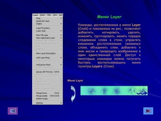 Меню Layer
Команды, расположенные в меню Layer
(Слой) и показанные на рис., позволяют
добавлять, копировать, удалять,
изменять, группировать, менять порядок
следования слоев в стеке, управлять
взаимным расположением связанных
слоев, объединять слои, добавлять к
ним маски и превращать изображение в
один единственный слой. Доступ к
некоторым командам можно получить
быстрее, воспользовавшись меню
палитры Layers (Слои).
Меню Layer
 
