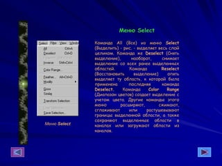 Меню Select
Меню Select
Команда All (Все) из меню Select
(Выделить) - рис. - выделяет весь слой
целиком. Команда же Deselect (Снять
выделение), наоборот, снимает
выделение со всех ранее выделенных
областей. Команда Reselect
(Восстановить выделение) опять
выделяет ту область, к которой была
применена последняя команда
Deselect. Команда Color Range
(Диапазон цветов) создает выделение с
учетом цвета. Другие команды этого
меню расширяют, сжимают,
сглаживают или растушевывают
границы выделенной области, а также
сохраняют выделенные области в
каналах или загружают области из
каналов.
 