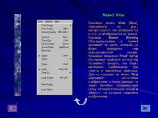 Меню View
Команды меню View (Вид),
показанного на рис.,
контролируют, что отображается
и что не отображается на экране.
Команда Gamut Warning
(Предупреждение о гамме)
выделяет те цвета, которые не
будут выведены при
четырехцветной печати.
Команды подменю Proof Setup
(Установки пробного отпечатка)
позволяют увидеть, как будет
выглядеть изображение при
печати в различных режимах.
Другие команды из меню View
управляют масштабом
изображения, а также выводят на
экран линейки, координатную
сетку, вспомогательные линии и
области, на которые поделено
изображение.
 