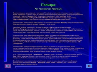 Палитры
Как пользоваться палитрами
Многие операции, производимые в программе Photoshop, выполняются с помощью палитр, которые
можно перемещать. Для того чтобы не занимать большое пространство на экране, палитры по умолчанию
соединены в группы: Navigator/Info (Навигация/Информация), Color/Swatches/ Styles
(Цвет/Образцы/Стили), History/Actions/Tool Presets (История/Действия/Набор инструментов),
Layers/Channels/Paths (Слои/Каналы/Контуры) и Character/Paragraph (Шрифт/Абзац).
Для того чтобы открыть какую-либо палитру, воспользуйтесь командой Window (Окно). Указанная палитра
будет расположена поверх остальных, входящих в ту же группу.
Некоторые палитры открываются щелчком по кнопке Туре на панели опций, например
Character/Paragraph при выбранном инструменте Туре (Текст). Нажмите клавишу Tab, чтобы показать/
скрыть все открытые палитры, включая и панель инструментов. Комбинация клавиш Shift+Tab позволяет
показать/скрыть все открытые палитры за исключением панели инструментов.
Для того чтобы какая-либо палитра «всплыла» поверх остальных, расположенных в той же группе,
щелкните по соответствующей вкладке (имени палитры). Палитру можно отделить от группы, перетащив
ее вкладку, а также добавить в любую другую группу, перетащив вкладку и расположив ее поверх группы.
С помощью манипулятора изменения размеров (нижний правый угол) можно увеличить размер палитры,
если вы хотите, чтобы были видны дополниразмер любой палитры, кроме палитр Color (Цвет) и Info
(Информация).
Для того чтобы свернуть/развернуть палитру, дважды щелкните по ее имени или один раз по
соответствующей кнопке, расположенной в верхнем правом углу окна. Если размер палитры отличается от
установленного по умолчанию, сначала щелкните по кнопке Minimize, чтобы восстановить размер
палитры по умолчанию, затем щелкните еще раз, чтобы свернуть палитру.
Если в диалоговом окне Edit > Preferences > General (Правка > Установки > Общие) установлен флажок
Save Palette Locations (Сохранять расположение палитр), палитры, открытые в момент выхода из
программы Photoshop, появятся на том же месте при очередном запуске программы.
В любой момент можно восстановить группировку палитр по умолчанию, для этого необходимо
воспользоваться командой Window > Workspace > Reset Palette Locations (Окно > Рабочее поле >
Восстановить расположение палитр).
 