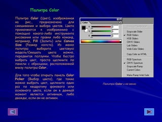 Палитра Color
Палитра Color (Цвет), изображенная
на рис., предназначена для
смешивания и выбора цветов. Цвета
применяются к изображению с
помощью какого-либо инструмента
рисования или правки либо команд,
например, Fill (Залить) или Canvas
Size (Размер холста). Из меню
палитры выберите цветовую
модель/Смешать цвета можно,
передвигая ползунки. Чтобы быстро
выбрать цвет, просто щелкните по
панели с образцами, расположенной
внизу палитры Color.
Для того чтобы открыть панель Color
Picker (Выбор цвета), где также
можно выбрать цвет, щелкните один
раз по квадратику фонового или
основного цвета, если он в данный
момент является активным, либо
дважды, если он не активен.
Палитра Color и ее меню
 