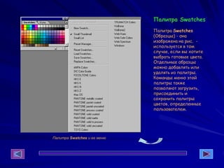 Палитра Swatches
Палитра Swatches
(Образцы) - она
изображена на рис. -
используется в том
случае, если вы хотите
выбрать готовые цвета.
Отдельные образцы
можно добавлять или
удалять из палитры.
Команды меню этой
палитры также
позволяют загрузить,
присоединить и
сохранить палитры
цветов, определенные
пользователем.
Палитра Swatches и ее меню
 