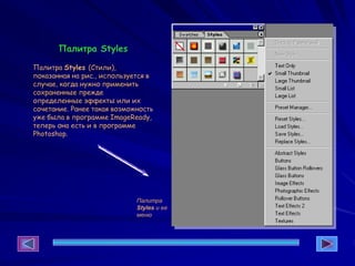 Палитра Styles
Палитра Styles (Стили),
показанная на рис., используется в
случае, когда нужно применить
сохраненные прежде
определенные эффекты или их
сочетание. Ранее такая возможность
уже была в программе ImageReady,
теперь она есть и в программе
Photoshop.
Палитра
Styles и ее
меню
 