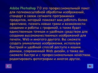 Adobe Photoshop 7.0 это профессиональный пакет
для полномасштабной обработки изображений,
стандарт в своем сегменте программных
продуктов, который поможет вам работать более
эфективно, познать новые грани и возможности
создания и работы с графикой, а также будет
единственным точным и удобным средством для
создания высококачественных изображений для
печати, Web и многого другого. Вы сможете
создать уникальные изображения, используя
быстрый и удобный способ доступа к вашим
данным, современный Web дизайн, а также вы
сможете быстро и с профессиональным качеством
редактировать фотографии и многое другое.
 