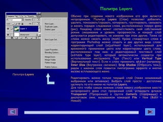 Палитра Layers
Обычно при создании нового изображения его фон является
непрозрачным. Палитра Layers (Слои) позволяет добавлять,
удалять, показывать/скрывать, копировать, группировать, связывать
и менять порядок следования слоев, расположенных поверх фона
(рис). Каждому слою может соответствовать свой собственный
режим смешивания и уровень прозрачности, и каждый слой
допускается редактировать, не изменяя при этом другие. Также со
слоем можно связать маску (mask). Кроме стандартных слоев в
программе Photoshop можно создать и два других вида слоев:
корректирующий слой (adjustment layer), используемый для
временного применения цвета или корректировки цвета слоев,
расположенных под ним; и редактируемый текстовый слой
(editable type layer), который автоматически создается при
использовании инструмента Туре (Текст) или Vertical Type
(Вертикальный текст). Если к слою применить эффект (например,
Inner Glow (Внутреннее свечение), Drop Shadow (Отбросить тень)),
рядом с именем слоя появится пиктограмма эффекта и кнопка
вызова всплывающего меню.
Редактировать можно только текущий слой (также называемый
выбранным или активным). Выбрать слой просто - достаточно
щелкнуть по его имени на палитре Layers.
Для того чтобы самым нижним слоем нового изображения вместо
непрозрачного фона стал прозрачный слой, установите флажок
Transparent (Прозрачный) в группе Contents (Содержание) в
диалоговом окне, вызываемом командой File > New (Файл >
Новый).
Палитра Layers
 