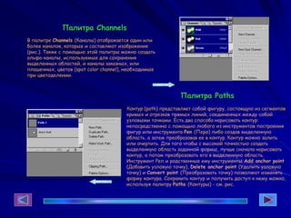 Палитра Channels
В палитре Channels (Каналы) отображается один или
более каналов, которые и составляют изображение
(рис.). Также с помощью этой палитры можно создать
альфа-каналы, используемые для сохранения
выделенных областей, и каналы заказных, или
плашечных, цветов (spot color channel), необходимые
при цветоделении.
Палитра Paths
Контур (path) представляет собой фигуру, состоящую из сегментов
кривых и отрезков прямых линий, соединенных между собой
узловыми точками. Есть два способа нарисовать контур:
непосредственно с помощью любого из инструментов построения
фигур или инструмента Реn (Перо) либо создав выделенную
область, а затем преобразовав ее в контур. Контур можно залить
или очертить. Для того чтобы с высокой точностью создать
выделенную область заданной формы, лучше сначала нарисовать
контур, а потом преобразовать его в выделенную область.
Инструмент Реп и родственные ему инструменты Add anchor point
(Добавить узловую точку), Delete anchor point (Удалить узловую
точку) и Convert point (Преобразовать точку) позволяют изменять
форму контура. Сохранить контур и получить доступ к нему можно,
используя палитру Paths (Контуры) - см. рис.
 