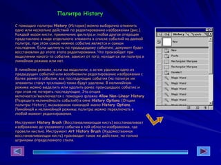 Палитра History
С помощью палитры History (История) можно выборочно отменить
одно или несколько действий по редактированию изображения (рис.).
Каждый мазок кисти, применение фильтра и любая другая операция
представлена в виде отдельного элемента в списке событий на данной
палитре, при этом самое нижнее событие является и самым
последним. Если щелкнуть по предыдущему событию, документ будет
восстановлен до этого этапа редактирования. Что произойдет при
выделении какого-то события, зависит от того, находится ли палитра в
линейном режиме или нет.
В линейном режиме, если вы выделили, а затем удалили одно из
предыдущих событий или возобновили редактирование изображения с
более раннего события, все последующие события (на палитре их
элементы станут тусклыми) также будут удалены. В нелинейном
режиме можно выделить или удалить ранее происшедшее событие и
при этом не потерять последующие. Эта опция
включается/выключается с помощью флажка Allow Non-Linear History
(Разрешить нелинейность событий) в окне History Options (Опции
палитры History), вызываемом командой меню History Options.
Линейный и нелинейный режимы палитры можно переключать в
любой момент редактирования.
Инструмент History Brush (Восстанавливающая кисть) восстанавливает
изображение до указанного события в той области изображения, где
провели кистью. Инструмент Art History Brush (Художественная
восстанавливающая кисть) производит такое же действие, но только
штрихами определенного стиля.
 