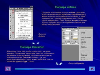 Палитра Actions
Основным назначением палитры Actions (Действия)
является автоматизация обработки изображений (рис.).
Можно записать последовательность команд, а затем
применить их к одному изображению или к целой
группе изображений. Также палитра Actions позволяет
задать и получить доступ к «горячим» клавишам для
какого-либо действия.
Палитра
Actions
Палитра Character
В Photoshop 7 для того, чтобы создать текст, не нужно
вызывать специальное диалоговое окно. Все операции по
введению и редактированию текста можно выполнить с
помощью палитры Character (Шрифт) - см. рис..
Характеристики шрифта также можно выбрать на панели
опций инструмента Туре (Текст).
Палитра Character
 