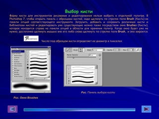 Выбор кисти
Форму кисти для инструментов рисования и редактирования нельзя выбрать в отдельной палитре. В
Photoshop 7, чтобы открыть панель с образцами кистей, надо щелкнуть по стрелке поля Brush (Кисть) на
панели опций соответствующего инструмента. Загрузить, добавить и сохранить различные кисти и
библиотеки кистей и редактировать уже существующие можно также посредством окна Brushes (Кисти),
которое находится справа на панели опций в области для хранения палитр. Когда окно будет уже не
нужно, достаточно щелкнуть мышью вне его либо снова щелкнуть по стрелке поля Brush, и оно закроется.
Число под образцом кисти определяет ее диаметр в пикселах.
Рис. Окно Brushes
Рис. Панель выбора кисти
 
