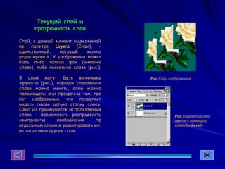 Текущий слой и
прозрачность слоя
Слой, в данный момент выделенный
на палитре Layers (Слои), -
единственный, который можно
редактировать. У изображения может
быть либо только фон (никаких
слоев), либо несколько слоев (рис.).
В слои могут быть включены
эффекты (рис.), порядок следования
слоев можно менять, слои можно
перемещать; они прозрачны там, где
нет изображения, что позволяет
видеть сквозь целую стопку слоев.
Одно из преимуществ использования
слоев - возможность распределять
компоненты изображения по
отдельным слоям и редактировать их,
не затрагивая другие слои.
Рис.Слои изображения
Рис.Корректировка
цвета с помощью
команды Levels
 
