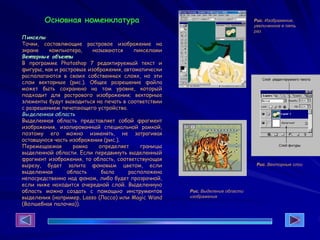 Основная номенклатура
Пикселы
Точки, составляющие растровое изображение на
экране компьютера, называются пикселами
Вект орные объект ы
В программе Photoshop 7 редактируемый текст и
фигуры, как и растровые изображения, автоматически
располагаются в своих собственных слоях, но эти
слои векторные (рис.). Общее разрешение файла
может быть сохранено на том уровне, который
подходит для растрового изображения; векторные
элементы будут выводиться на печать в соответствии
с разрешением печатающего устройства.
Выделенная область
Выделенная область представляет собой фрагмент
изображения, изолированный специальной рамкой,
поэтому его можно изменять, не затрагивая
оставшуюся часть изображения (рис.).
Перемещаемая рамка определяет границы
выделенной области. Если передвинуть выделенный
фрагмент изображения, то область, соответствующая
вырезу, будет залита фоновым цветом, если
выделенная область была расположена
непосредственно над фоном, либо будет прозрачной,
если ниже находится очередной слой. Выделенную
область можно создать с помощью инструментов
выделения (например, Lasso (Лассо) или Magic Wand
(Волшебная палочка)).
Рис. Изображение,
увеличенное в пять
раз
Рис. Векторные слои
Рис. Выделение области
изображения
 
