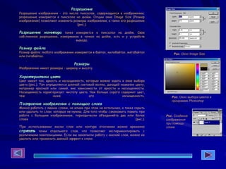 Разрешение
Разрешение изображения - это число пикселов, содержащихся в изображении;
разрешение измеряется в пикселах на дюйм. Опции окна Image Size (Размер
изображения) позволяют изменить размеры изображения, а также его разрешение
(рис.).
Разрешение монит ора также измеряется в пикселах на дюйм. Свое
собственное разрешение, измеряемое в точках на дюйм, есть и у устройств
вывода.
Размер файла
Размер файла любого изображения измеряется в байтах, килобайтах, мегабайтах
или гигабайтах.
Размеры
Изображение имеет размеры - ширину и высоту.
Характ еристики цвета
Цвет имеет тон, яркость и насыщенность, которые можно задать в окне выбора
цвета (рис.). Тон определяется длиной световой волны, дающей название цвету,
например красный или синий, вне зависимости от яркости и насыщенности.
Насыщенность характеризует чистоту цвета. Чем больше серого содержит цвет,
тем ниже его насыщенность.
Пост роение изображения с помощью слоев
Можно работать с одним слоем, не влияя при этом на остальные, а также скрыть
или удалить те слои, которые не нужны. Для того чтобы сэкономить память при
работе с большим изображением, периодически объединяйте два или более
слоев (рис.).
При использовании маски слоя или контура отсечения можно временно
спрят ат ь точки отдельного слоя, что позволяет экспериментировать с
различными композициями. Если вы закончили работу с маской слоя, можно ее
удалить или применить данный эффект к слою.
Рис. Окно Image Size
Рис. Окно выбора цвета в
программе Photoshop
Рис. Создание
изображения
при помощи
слоев
 