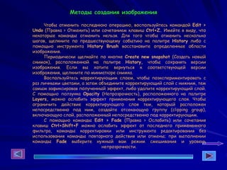 Методы создания изображения
Чтобы отменить последнюю операцию, воспользуйтесь командой Edit >
Undo (Правка > Отменить) или сочетанием клавиш Ctrl+Z. Имейте в виду, что
некоторые команды отменить нельзя. Для того чтобы отменить несколько
шагов, щелкните по предшествующему событию на палитре History либо с
помощью инструмента History Brush восстановите определенные области
изображения.
Периодически щелкайте по кнопке Create new snapshot (Создать новый
снимок), расположенной на палитре History, чтобы сохранять версии
изображения. Если вы хотите вернуться к соответствующей версии
изображения, щелкните по миниатюре снимка.
Воспользуйтесь корректирующим слоем, чтобы поэкспериментировать с
раз личными цветами, а затем объедините корректирующий слой с нижним, тем
самым зафиксировав полученный эффект, либо удалите корректирующий слой.
С помощью ползунка Opacity (Непрозрачность), расположенного на палитре
Layers, можно ослабить эффект применения корректирующего слоя. Чтобы
ограничить действие корректирующего слоя тем, который расположен
непосредственно под ним, создайте отсекающую группу (clipping group),
включающую слой, расположенный непосредственно под корректирующим.
С помощью команды Edit > Fade (Правка > Ослабить) или сочетания
клавиш Ctrl+Shift+F можно ослабить эффект от последнего примененного
фильтра, команды корректировки или инструмента редактирования без
использования команды повторного действия или отмены; при выполнении
команды Fade выберите нужный вам режим смешивания и уровень
непрозрачности.
 