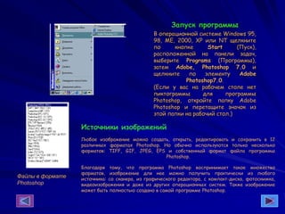 Запуск программы
В операционной системе Windows 95,
98, ME, 2000, ХР или NT щелкните
по кнопке Start (Пуск),
расположенной на панели задач,
выберите Programs (Программы),
затем Adobe, Photoshop 7.0 и
щелкните по элементу Adobe
Photoshop7.0.
(Если у вас на рабочем столе нет
пиктограммы для программы
Photoshop, откройте папку Adobe
Photoshop и перетащите значок из
этой папки на рабочий стол.)
Файлы в формате
Photoshop
Источники изображений
Любое изображение можно создать, открыть, редактировать и сохранить в 12
различных форматах Photoshop. Но обычно используются только несколько
форматов: TIFF, GIF, JPEG, EPS и собственный формат файла программы
Photoshop.
Благодаря тому, что программа Photoshop воспринимает такое множество
форматов, изображение для нее можно получить практически из любого
источника: со сканера, из графического редактора, с компакт-диска, фотоснимка,
видеоизображения и даже из других операционных систем. Также изображение
может быть полностью создано в самой программе Photoshop.
 