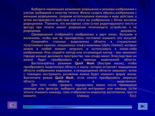 Выберите наименьшее возможное разрешение и размеры изображения с
учетом требований к качеству печати. Можно создать образец изображения с
меньшим разрешением, сохраняя используемые команды в виде действия, а
затем воспроизвести действие для этого же изображения с более высоким
разрешением. Помните, что векторные слои (слои редактируемого текста и
фигур) при печати имеют разрешение печатающего устройства, а не
разрешение документа.
Одновременно отображайте изображение в двух окнах, большом и
маленьком, чтобы вам не приходилось постоянно изменять его масштаб.
Сохраняйте сложные выделенные области в специальных
полутоновых каналах, называемых альфа-каналами (alpha channel), которые
можно в любой момент загрузить и использовать в каком-либо
изображении. Или создайте контур или отсекающий контур - они занимают
гораздо меньше дискового пространства, чем альфа-канал. Впоследствии их
можно будет преобразовать в границы выделенной области.
Воспользуйтесь режимом Quick Mask (Быстрая маска), чтобы
преобразовать выделенную область в маску, которая оставляет защищенные
области изображения видимыми, а незащищенные области закрывает, затем
с помощью инструмента рисования можно будет изменять форму маски.
Выключите режим Quick Mask, если хотите преобразовать закрытую
область обратно в выделенную.
Для того чтобы прервать перерисовку экрана после применения
команды или фильтра, выберите другой инструмент или команду (если
хотите отменить команду, пока отображается индикатор выполнения, просто
нажмите клавишу Esc).
 
