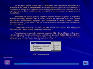 Так как CMYK-файлы обрабатываются медленнее, чем RGB-файлы, воспользуйтесь
командой Proof Setup > Working CMYK (Установки пробного отпечатка > Рабочий CMYK),
чтобы иметь возможность предварительно просматривать изображение в режиме CMYK, а
при окончании работы с изображением преобразуйте его в полноценное представление
типа CMYK.
Запомните как можно больше «горячих» клавиш. Начните изучение с «горячих»
клавиш для выбора инструментов (см. раздел «Панель инструментов» выше). Для справки
используйте всплывающие подсказки либо обращайтесь к списку «горячих» клавиш,
расположенному в конце книге. «Горячие» клавиши указаны и в большинстве приведенных
в книге инструкций.
Постарайтесь выделить не менее 60 Мб оперативной памяти для программы
Photoshop или в 4 раза больше, чем размер документа.
Периодически используйте команды подменю Edit > Purge (Правка > Очистить),
чтобы освободить оперативную память, занятую для работы с Clipboard (Буфер обмена),
команды Undo (Отмена), палитры History (История) или для всего вышеперечисленного
All (Все) - рис. Команды подменю Purge отменить нельзя.
Рис. Подменю Purge
 