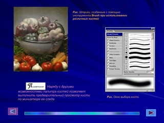 Рис. Штрихи, созданные с помощью
инструмента Brush при использовании
различных кистей
Рис. Окно выбора кисти
Наряду с другими
возможностями палитра кистей позволяет
выполнить предварительный просмотр кисти
по миниатюре ее следа.
 