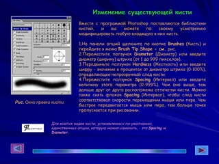 Изменение существующей кисти
Вместе с программой Photoshop поставляются библиотеки
кистей, и вы можете по своему усмотрению
модифицировать любую входящую в них кисть.
1.На панели опций щелкните по кнопке Brushes (Кисть) и
перейдите в меню Brush Tip Shape - см. рис.
2.Переместите ползунок Diameter (Диаметр) или введите
диаметр (ширину) штриха (от 1 до 999 пикселов).
3.Передвиньте ползунок Hardness (Жесткость) или введите
цифру - значение в процентах от диаметра штриха (0-100%),
определяющее непрозрачный след кисти.
4.Переместите ползунок Spacing (Интервал) или введите
величину этого параметра (0-999%). Чем оно выше, тем
дальше друг от друга расположены отпечатки кисти. Можно
также снять флажок Spacing (Интервал), чтобы след кисти
соответствовал скорости перемещения мыши или пера. Чем
быстрее передвигается мышь или перо, тем больше точек
пропускается при рисовании.
Рис. Окно правки кисти
Для многих видов кисти, установленных по умолчанию,
единственные опции, которую можно-изменить, - это Spacing и
Diameter.
 