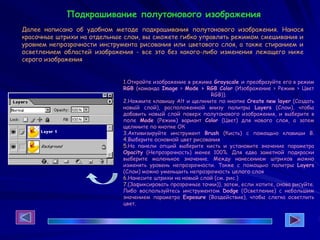 1.Откройте изображение в режиме Grayscale и преобразуйте его в режим
RGB (команда Image > Mode > RGB Color (Изображение > Режим > Цвет
RGB)).
2.Нажмите клавишу Alt и щелкните по кнопке Create new layer (Создать
новый слой), расположенной внизу палитры Layers (Слои), чтобы
добавить новый слой поверх полутонового изображения, и выберите в
поле Mode (Режим) вариант Color (Цвет) для нового слоя, а затем
щелкните по кнопке ОК
3.Активизируйте инструмент Brush (Кисть) с помощью клавиши В.
4.Выберите основной цвет рисования
5.На панели опций выберите кисть и установите значение параметра
Opacity (Непрозрачность) менее 100%. Для едва заметной подкраски
выберите маленькое значение. Между нанесением штрихов можно
изменять уровень непрозрачности. Также с помощью палитры Layers
(Слои) можно уменьшить непрозрачность целого слоя
6.Нанесите штрихи на новый слой (см. рис.)
7.(Зафиксировать прозрачные точки)), затем, если хотите, снова рисуйте.
Либо воспользуйтесь инструментом Dodge (Осветление) с небольшим
значением параметра Exposure (Воздействие), чтобы слегка осветлить
цвет.
Подкрашивание полутонового изображения
Далее написано об удобном методе подкрашивания полутонового изображения. Нанося
красочные штрихи на отдельные слои, вы сможете гибко управлять режимом смешивания и
уровнем непрозрачности инструмента рисования или цветового слоя, а также стиранием и
осветлением областей изображения - все это без какого-либо изменения лежащего ниже
серого изображения
 