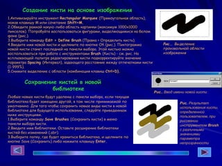 1.Активизируйте инструмент Rectangular Marquee (Прямоугольная область),
нажав клавишу М или сочетание Shift+M.
2.Обведите рамкой какую-либо область картинки (максимум 1000x1000
пикселов). Попробуйте воспользоваться фигурами, выделяющимися на белом
фоне (рис.).
3.Выберите команду Edit > Define Brush (Правка > Определить кисть).
4.Введите имя новой кисти и щелкните по кнопке ОК (рис.). Пиктограмма
новой кисти станет последней на панели выбора. Этой кистью можно
воспользоваться при работе с инструментами Brush (Кисть) - см. рис. На
всплывающей палитре редактирования кисти подкорректируйте значение
параметра Spacing (Интервал), задающего расстояние между отпечатками кисти
(1-999%).
5.Снимите выделение с области (комбинация клавиш Ctrl+D).
Рис.. Выделение
произвольной области
изображения
Рис.. Ввод имени новой кисти
Рис. Результат
использования кисти,
определенной
пользователем, при
рисовании
инструментом Brush
с различными
значениями
параметра
непрозрачности
Создание кисти на основе изображения
Сохранение кистей в новой
библиотеке
Любые новые кисти будут удалены с панели выбора, если текущая
библиотека будет замещена другой, в том числе принимаемой по
умолчанию. Для того чтобы сохранить новые виды кисти в новой
библиотеке для будущего использования, следуйте приведенным
ниже инструкциям.
1.Выберите команду Save Brushes (Сохранить кисти) в меню
панели выбора кисти.
2.Введите имя библиотеки. Оставьте расширение библиотеки
кистей без изменений (.abr).
3.Выберите папку, где будет храниться библиотека, и щелкните по
кнопке Save (Сохранить) либо нажмите клавишу Enter.
 
