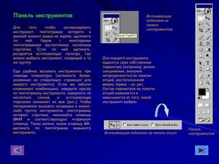 Панель инструментов
Для того чтобы активизировать
инструмент, пиктограмма которого в
данный момент видна на экране, щелкните
по ней. Рядом с некоторыми
пиктограммами расположена маленькая
стрелочка. Если по ней щелкнуть,
раскроется всплывающая палитра, где
можно выбрать инструмент, входящий в ту
же группу.
Еще удобнее вызывать инструменты при
помощи клавиатуры (запомните буквы,
указанные на следующих страницах для
каждого инструмента). Если вы забыли
клавишную комбинацию, наведите курсор
на пиктограмму инструмента, задержите на
несколько секунд, и всплывающая
подсказка напомнит ее вам (рис.). Чтобы
попеременно вызывать входящие в какую-
либо группу инструменты, пиктограммы
которых спрятаны, нажимайте клавишу
Shift и соответствующую «горячую»
клавишу. Также можно, нажав клавишу Alt,
щелкнуть по пиктограмме видимого
инструмента.
Для каждого инструмента
задаются свои собственные
параметры (например, режим
смешивания, значение
непрозрачности) на панели
опций, расположенной
вверху экрана - см. рис.
Состав параметров на панели
опций изменяется в
зависимости от того, какой
инструмент выбран.
Панель
инструментов
Всплывающая
подсказка на
панели
инструментов
Всплывающая подсказка на панели опций
 