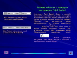 Заливка области с помощью
инструмента Paint Bucket
Инструмент Paint Bucket (Ведро с краской)
заменяет пикселы основным цветом или узором,
заливая таким образом области близкого цвета с
учетом заданного значения параметра Tolerance
(Допуск). Этим инструментом можно
воспользоваться, не создавая выделенную
область.
Выберите какой-либо слой. Если не
хотите заливать прозрачные области слоя,
установите флажок Lock transparent pixels
(Зафиксировать прозрачные точки).
Нельзя применить
инструмент Paint Bucket (Ведро с краской) к
изображению в режиме Bitmap.
Рис. Левая часть панели опций
инструмента Paint Bucket
Рис. Правая часть панели опций
инструмента Paint Bucket
 