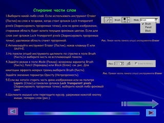Стирание части слоя
1.Выберите какой-либо слой. Если использовать инструмент Eraser
(Ластик) на слое в то время, когда стоит флажок Lock transparent
pixels (Зафиксировать прозрачные точки), или на фоне изображения,
стираемая область будет залита текущим фоновым цветом. Если для
слоя снят флажок Lock transparent pixels (Зафиксировать прозрачные
точки), удаляемая область станет прозрачной.
2.Активизируйте инструмент Eraser (Ластик), нажав клавишу Е или
Shift+E.
3.На панели опций инструмента щелкните по стрелке в поле Brush
(Кисть) и выберите кисть на всплывающей панели.
4.Задайте режим в поле Mode (Режим): возможны варианты Brush
(Кисть), Pencil (Карандаш) или Block (Блок) -см. рис. Для
имитации эффекта мокрых границ выберите Brush (Кисть).
Задайте значение параметра Opacity (Непрозрачность).
5.Если вы хотите стереть часть фона изображения или на палитре
Layers (Слои) установлен флажок Lock transparent pixels
(Зафиксировать прозрачные точки), выберите какой-либо фоновый
цвет.
6.Щелкните мышью или перетащите курсор, удерживая нажатой кнопку
мыши, поперек слоя (рис.).
Рис. Левая часть панели опций инструмента Eraser
Рис. Правая часть панели опций инструмента Eraser
 
