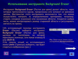1.Из всплывающей палитры инструмента
Eraser (Ластик) выберите инструмент
Background Eraser (Ластик для фона),
щелкнув по пиктограмм, на которой
нарисованы ножницы, или нажав клавишу Е
или Shift+E.
2.На панели опций из всплывающего
меню Limits (Границы) выберите, где будет
стираться изображение (рис.):
Рис. Левая часть панели опций
инструмента Background Eraser
Инструмент Background Eraser (Ластик для фона) делает области, через
которые протаскивается курсор, прозрачными или заливает их фоновым
цветом. Достоинство этого инструмента заключается том, что можно
осуществлять контроль за определенными критериями, например,
стирать соседние (смежные) или несмежные области. Аккуратно выбрав
кисть, можно контролировать размер стираемой области и регулировать
мягкость ее границ.
Использование инструмента Background Eraser
 