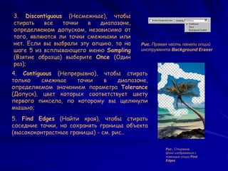 Рис.. Стирание
фона изображения с
помощью опции Find
Edges
5. Find Edges (Найти края), чтобы стирать
соседние точки, но сохранять границы объекта
(высококонтрастные границы) - см. рис..
4. Contiguous (Непрерывно), чтобы стирать
только смежные точки в диапазоне,
определяемом значением параметра Tolerance
(Допуск), цвет которых соответствует цвету
первого пиксела, по которому вы щелкнули
мышью;
3. Discontiguous (Несмежные), чтобы
стирать все точки в диапазоне,
определяемом допуском, независимо от
того, являются ли точки смежными или
нет. Если вы выбрали эту опцию, то на
шаге 5 из всплывающего меню Sampling
(Взятие образца) выберите Once (Один
раз);
Рис. Правая часть панели опций
инструмента Background Eraser
 