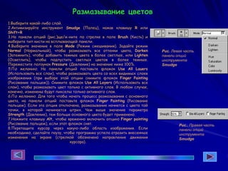 1.Выберите какой-либо слой.
2.Активизируйте инструмент Smudge (Палец), нажав клавишу R или
Shift+R
3.На панели опций (рис.)ще/ж-ните по стрелке в поле Brush (Кисть) и
выберите тип кисти на всплывающей панели.
4.Выберите значение в поле Mode (Режим смешивания). Задайте режим
Normal (Нормальный), чтобы размазывать все оттенки цвета, Darken
(Затемнить), чтобы добавить темные цвета в более светлые, или Lighten
(Осветлить), чтобы подпустить светлых цветов в более темные.
Переместите ползунок Pressure (Давление) на значение ниже 100%.
5.По желанию. На панели опций поставьте флажок Use All Lauers
(Использовать все слои), чтобы размазывать цвета со всех видимых слоев
изображения (при выборе этой опции снимите флажок Finger Painting
(Рисование пальцем)). Снимите флажок Use All Layers (Использовать все
слои), чтобы размазывать цвет только с активного слоя. В любом случае,
конечно, изменены будут пикселы только активного слоя.
6.По желанию. Для того чтобы начать процесс размазывания с основного
цвета, на панели опций поставьте флажок Finger Painting (Рисование
пальцем). Если эта опция отключена, размазывание начнется с цвета той
точки, в которой начинается штрих. Чем выше значение параметра
Strength (Давление), тем больше основного цвета будет применено.
7.Нажмите клавишу Alt, чтобы временно включить опцию Finger painting
(Рисование пальцем), если этот флажок снят.
8.Перетащите курсор через какую-либо область изображения. Если
необходимо, сделайте паузу, чтобы программа успела отразить внесенные
изменения на экране (стрелкой обозначено направление движения
курсора).
Рис. Левая часть
панели опций
инструмента
Smudge
Рис.. Правая часть
панели опций
инструмента
Smudge
Размазывание цветов
 