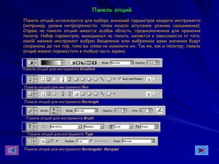 Панель опций
Панель опций используется для выбора значений параметров каждого инструмента
(например, уровня непрозрачности, точки начала затухания, режима смешивания).
Справа на панели опций имеется особая область, предназначенная для хранения
палитр. Набор параметров, выводимых на панель, меняется в зависимости от того,
какой именно инструмент выбран Введенные или выбранные вами значения будут
сохранены до тех пор, пока вы снова не измените их. Так же, как и палитру, панель
опций можно переместить в любую часть экрана.
Панель опций для инструмента Rectangular Marquee
Панель опций для инструмента Туре
Панель опций для инструмента Gradient
Панель опций для инструмента Реп
Панель опций для инструмента Rectangle
Панель опций для инструмента Brush
 